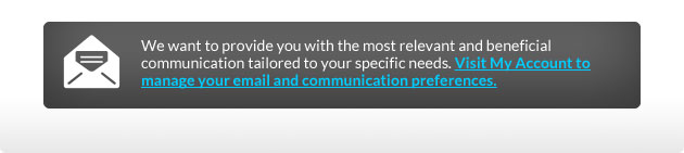We want to provide you with the most relevant and beneficial communication tailored to your specific needs. Visit My Account to manage your email and communication preferences.